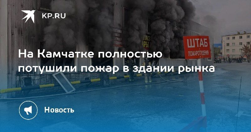 Пожар в здании рынка на Камчатке потушен — КП - Владивосток